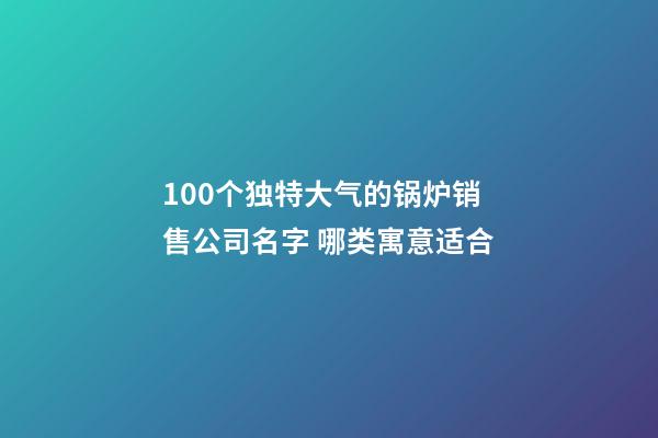 100个独特大气的锅炉销售公司名字 哪类寓意适合